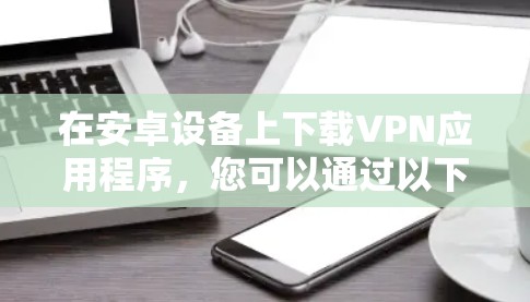 在安卓设备上下载VPN应用程序，您可以通过以下几种方法