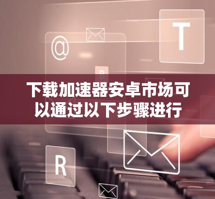 下载加速器安卓市场可以通过以下步骤进行