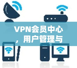 VPN会员中心，用户管理与服务交付的高效解决方案