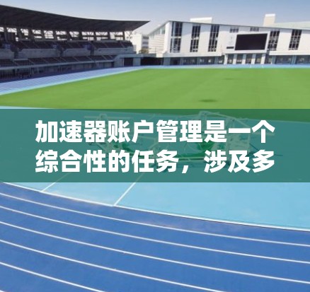 加速器账户管理是一个综合性的任务，涉及多个关键步骤和考虑因素。以下是对加速器账户管理的详细总结和建议