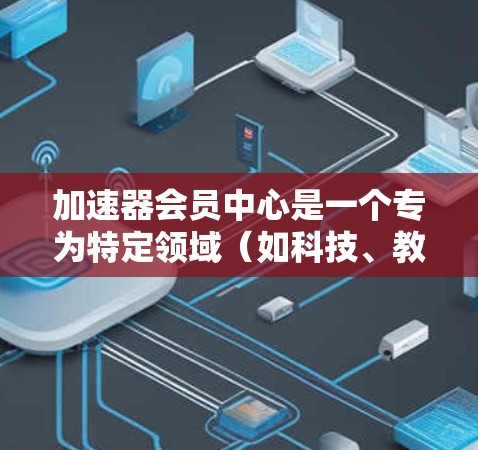 加速器会员中心是一个专为特定领域（如科技、教育、商业等）设计的在线平台或社区，旨在为会员提供高效的学习、合作和资源获取体验。以下是对加速器会员中心的详细解释
