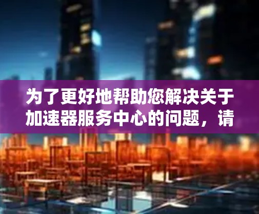 为了更好地帮助您解决关于加速器服务中心的问题，请提供以下详细信息