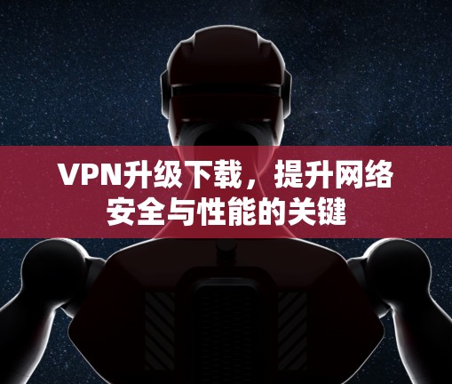 VPN升级下载，提升网络安全与性能的关键