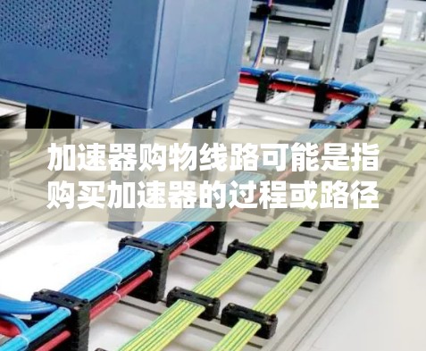 加速器购物线路可能是指购买加速器的过程或路径。加速器是一种用于加速子粒子的设备，常见于医疗、科研和工业领域。以下是一些可能的购物线路和建议