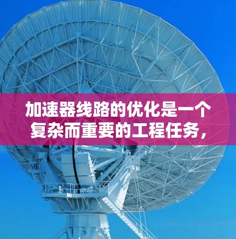 加速器线路的优化是一个复杂而重要的工程任务，涉及多个方面的设计和调整。以下是一些关键点和优化方案