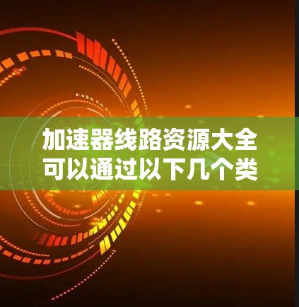 加速器线路资源大全可以通过以下几个类别来组织和获取相关资料