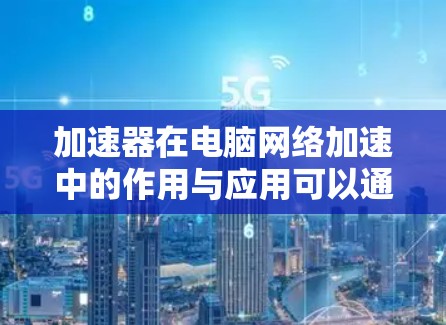 加速器在电脑网络加速中的作用与应用可以通过以下几个方面详细阐述