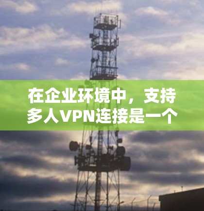 在企业环境中，支持多人VPN连接是一个复杂但重要的任务，涉及网络性能、安全管理和用户管理等多个方面。以下是对企业多人VPN连接的详细分析和建议