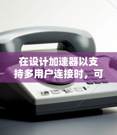 在设计加速器以支持多用户连接时，可以从以下几个关键方面进行优化和配置