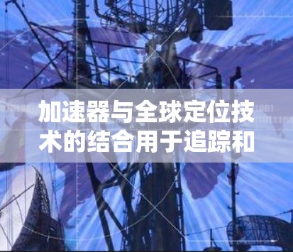 加速器与全球定位技术的结合用于追踪和监控粒子的运动轨迹，这在粒子物理研究中具有重要意义。以下是加速器全球定位的详细解释
