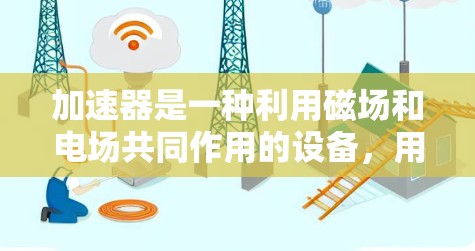 加速器是一种利用磁场和电场共同作用的设备，用于将带电粒子从低能量状态加速到高能量状态。以下是加速器的详细工作原理和应用