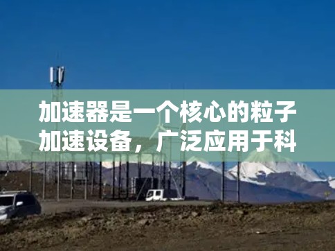 加速器是一个核心的粒子加速设备，广泛应用于科学研究、医疗和技术开发等多个领域。以下是对加速器的详细总结