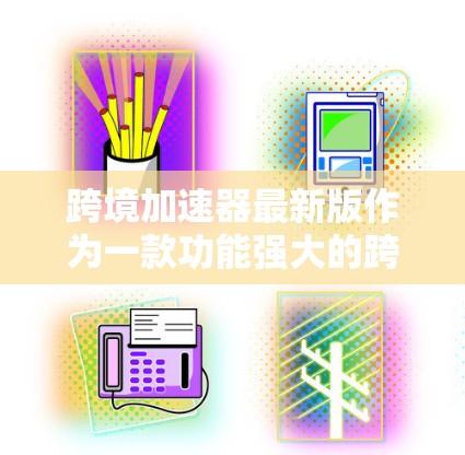 跨境加速器最新版作为一款功能强大的跨国企业支持工具，旨在帮助企业更高效地进行国际化战略。以下是对其最新版本的详细分析