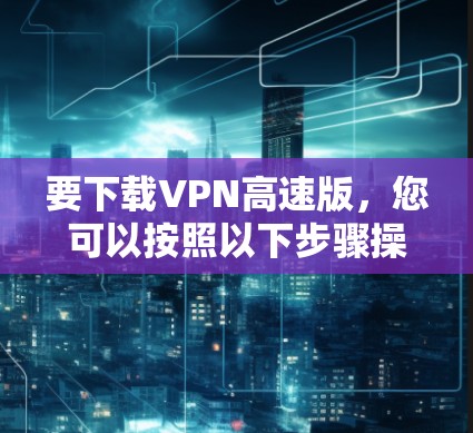 要下载VPN高速版，您可以按照以下步骤操作