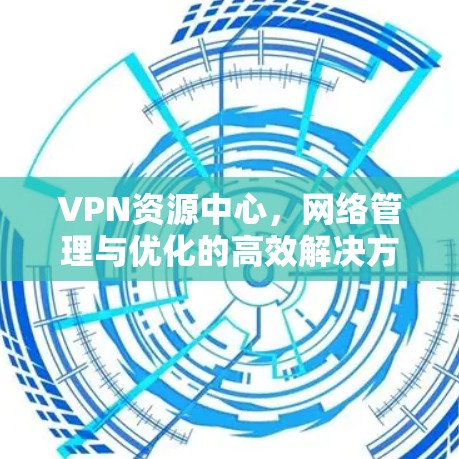 VPN资源中心，网络管理与优化的高效解决方案