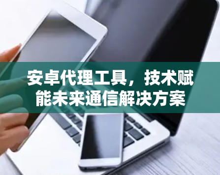 安卓代理工具，技术赋能未来通信解决方案
