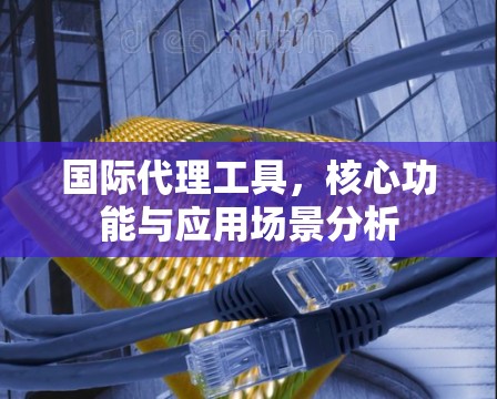 国际代理工具，核心功能与应用场景分析