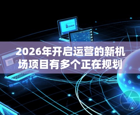 2026年开启运营的新机场项目有多个正在规划中，每个机场都有其独特的优势和特色。以下是一些值得关注的新机场项目