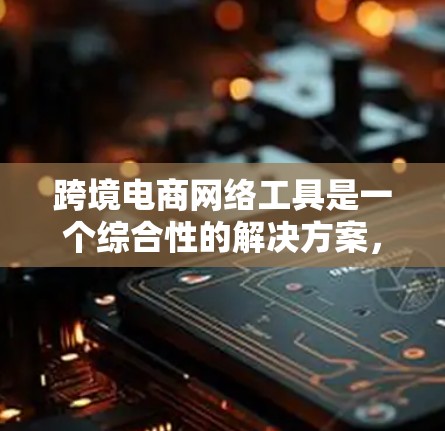 跨境电商网络工具是一个综合性的解决方案，旨在帮助企业高效地开展跨国电商业务。以下是对跨境电商网络工具的详细分析和总结