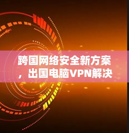 跨国网络安全新方案，出国电脑VPN解决方案