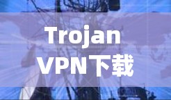Trojan VPN下载与应用，网络安全与通信技术的结合