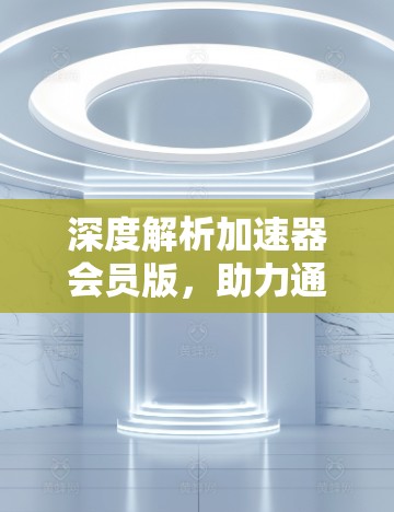 深度解析加速器会员版，助力通信工程师高效建网