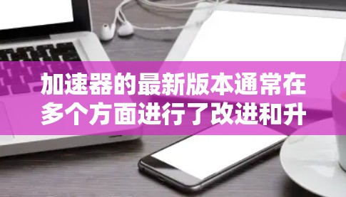 加速器的最新版本通常在多个方面进行了改进和升级，以提高性能、安全性和效率。以下是这些新版本的主要特点