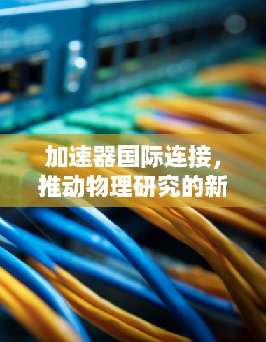 加速器国际连接，推动物理研究的新突破