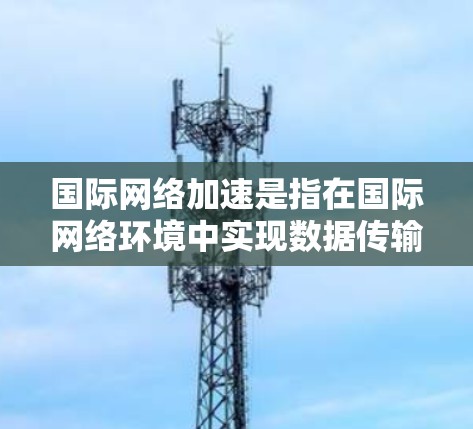 国际网络加速是指在国际网络环境中实现数据传输的高效和快速，涉及多个层面的技术和策略。以下是对国际网络加速的详细分析和总结