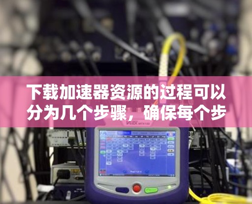 下载加速器资源的过程可以分为几个步骤，确保每个步骤都清晰明了