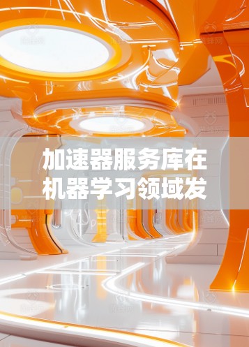 加速器服务库在机器学习领域发挥着重要作用，帮助优化模型训练和推理过程。以下是对加速器服务库的详细分析