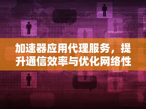 加速器应用代理服务，提升通信效率与优化网络性能