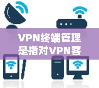 VPN终端管理是指对VPN客户端进行的各种管理操作，包括安装、配置、权限管理、监控、故障排除等。以下是对VPN终端管理的详细步骤和注意事项