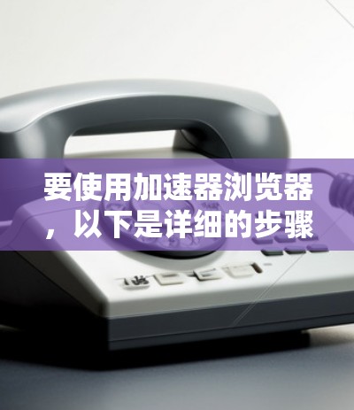 要使用加速器浏览器，以下是详细的步骤指南
