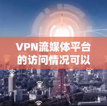 VPN流媒体平台的访问情况可以从以下几个方面进行详细总结