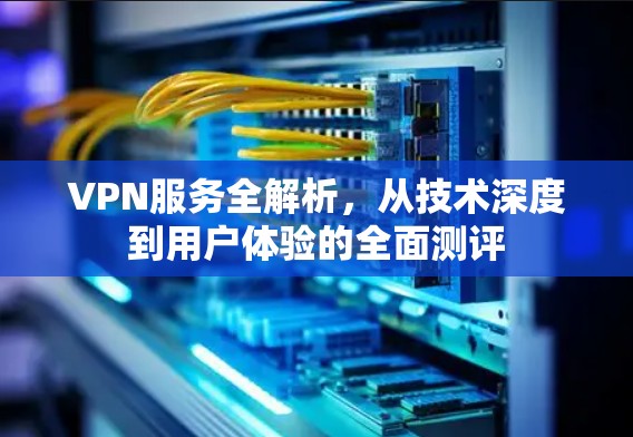 VPN服务全解析，从技术深度到用户体验的全面测评