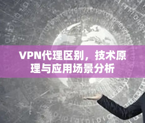 VPN代理区别，技术原理与应用场景分析