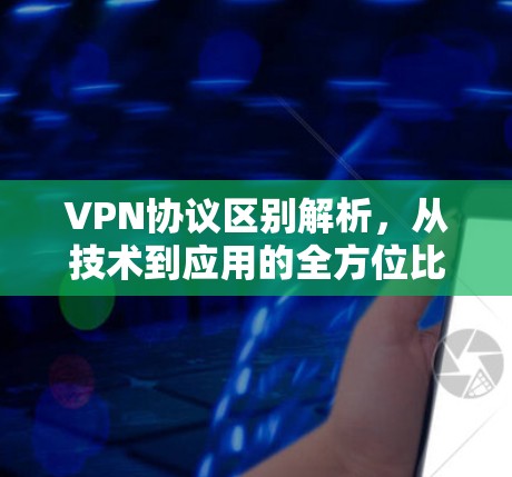 VPN协议区别解析，从技术到应用的全方位比较
