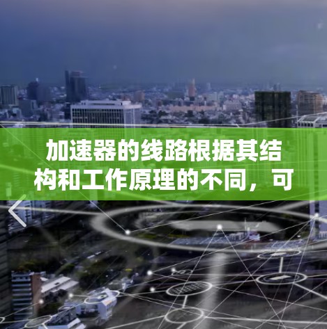 加速器的线路根据其结构和工作原理的不同，可以分为几种主要类型，每种类型都有其独特的线路特点。以下是对这些加速器线路的详细分析