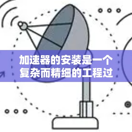 加速器的安装是一个复杂而精细的工程过程，通常分为几个关键阶段。以下是对三种主要类型加速器的安装方法的总结