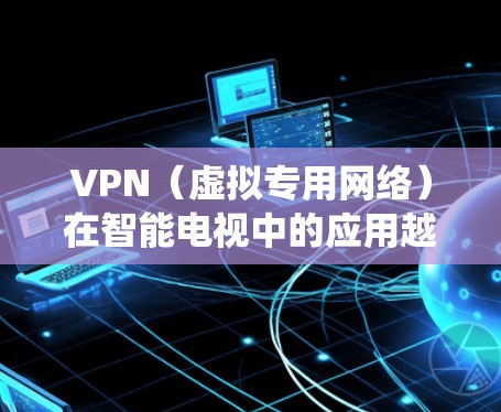 VPN（虚拟专用网络）在智能电视中的应用越来越广泛，尤其是在某些地区的内容受限的情况下，VPN可以帮助用户绕过地理限制，访问更多的内容和服务。以下是关于VPN在智能电视中的使用和相关信息的详细说明
