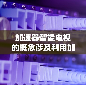 加速器智能电视的概念涉及利用加速器技术来提升智能电视的性能和用户体验。以下是对这一概念的详细分析