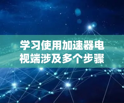 学习使用加速器电视端涉及多个步骤，以下是系统化的步骤指南