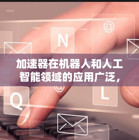 加速器在机器人和人工智能领域的应用广泛，能够显著提升处理速度和效率。以下是对加速器在这些领域的应用的总结