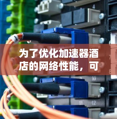 为了优化加速器酒店的网络性能，可以从以下几个方面进行系统化的优化策略