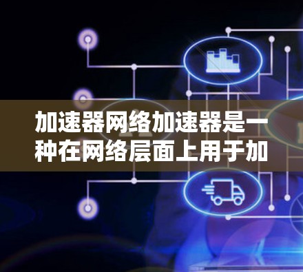加速器网络加速器是一种在网络层面上用于加速数据传输的技术，旨在提高数据中心、云计算和其他网络应用的性能。以下是对加速器网络加速器的详细分析