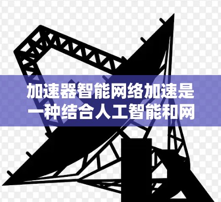 加速器智能网络加速是一种结合人工智能和网络技术的创新解决方案，旨在提高网络数据传输的效率和性能。以下是关于加速器智能网络加速的详细解释