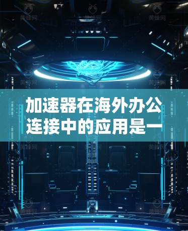 加速器在海外办公连接中的应用是一个复杂而重要的主题，涉及多个技术和管理层面的考量。以下是对这一主题的详细分析和总结