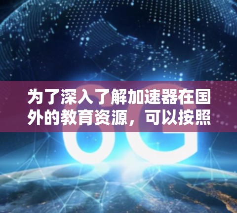 为了深入了解加速器在国外的教育资源，可以按照以下步骤进行整理和规划