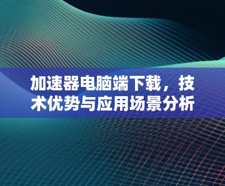 加速器电脑端下载，技术优势与应用场景分析